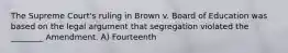 The Supreme Court's ruling in Brown v. Board of Education was based on the legal argument that segregation violated the ________ Amendment. A) Fourteenth