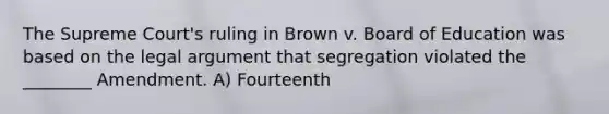 The Supreme Court's ruling in Brown v. Board of Education was based on the legal argument that segregation violated the ________ Amendment. A) Fourteenth