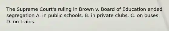 The Supreme Court's ruling in Brown v. Board of Education ended segregation A. in public schools. B. in private clubs. C. on buses. D. on trains.