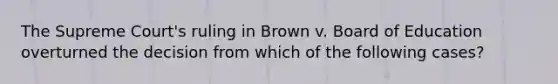 The Supreme Court's ruling in Brown v. Board of Education overturned the decision from which of the following cases?