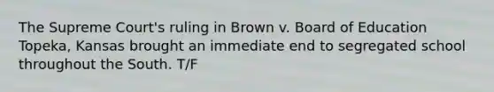 The Supreme Court's ruling in Brown v. Board of Education Topeka, Kansas brought an immediate end to segregated school throughout the South. T/F