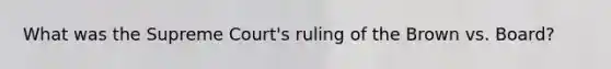 What was the Supreme Court's ruling of the Brown vs. Board?