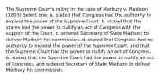 The Supreme Court's ruling in the case of Marbury v. Madison (1803) Select one: a. stated that Congress had the authority to expand the power of the Supreme Court. b. stated that the states had the power to nullify an act of Congress with the support of the Court. c. ordered Secretary of State Madison to deliver Marbury his commission. d. stated that Congress had no authority to expand the power of the Supreme Court, and that the Supreme Court had the power to nullify an act of Congress. e. stated that the Supreme Court had the power to nullify an act of Congress, and ordered Secretary of State Madison to deliver Marbury his commission.