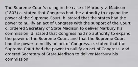 The Supreme Court's ruling in the case of Marbury v. Madison (1803) a. stated that Congress had the authority to expand the power of the Supreme Court. b. stated that the states had the power to nullify an act of Congress with the support of the Court. c. ordered Secretary of State Madison to deliver Marbury his commission. d. stated that Congress had no authority to expand the power of the Supreme Court, and that the Supreme Court had the power to nullify an act of Congress. e. stated that the Supreme Court had the power to nullify an act of Congress, and ordered Secretary of State Madison to deliver Marbury his commission.