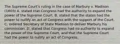 The Supreme Court's ruling in the case of Marbury v. Madison (1803) A. stated that Congress had the authority to expand the power of the Supreme Court. B. stated that the states had the power to nullify an act of Congress with the support of the Court. C. ordered Secretary of State Madison to deliver Marbury his commission. D. stated that Congress had no authority to expand the power of the Supreme Court, and that the Supreme Court had the power to nullify an act of Congress.