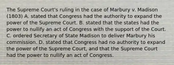 The Supreme Court's ruling in the case of Marbury v. Madison (1803) A. stated that Congress had the authority to expand the power of the Supreme Court. B. stated that the states had the power to nullify an act of Congress with the support of the Court. C. ordered Secretary of State Madison to deliver Marbury his commission. D. stated that Congress had no authority to expand the power of the Supreme Court, and that the Supreme Court had the power to nullify an act of Congress.