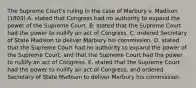 The Supreme Court's ruling in the case of Marbury v. Madison (1803) A. stated that Congress had no authority to expand the power of the Supreme Court. B. stated that the Supreme Court had the power to nullify an act of Congress. C. ordered Secretary of State Madison to deliver Marbury his commission. D. stated that the Supreme Court had no authority to expand the power of the Supreme Court, and that the Supreme Court had the power to nullify an act of Congress. E. stated that the Supreme Court had the power to nullify an act of Congress, and ordered Secretary of State Madison to deliver Marbury his commission.