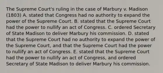 The Supreme Court's ruling in the case of Marbury v. Madison (1803) A. stated that Congress had no authority to expand the power of the Supreme Court. B. stated that the Supreme Court had the power to nullify an act of Congress. C. ordered Secretary of State Madison to deliver Marbury his commission. D. stated that the Supreme Court had no authority to expand the power of the Supreme Court, and that the Supreme Court had the power to nullify an act of Congress. E. stated that the Supreme Court had the power to nullify an act of Congress, and ordered Secretary of State Madison to deliver Marbury his commission.