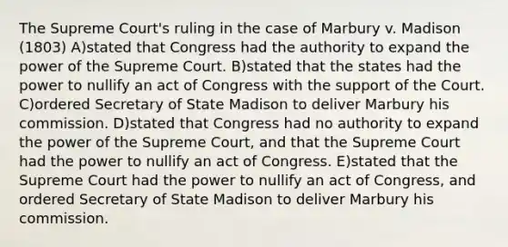 The Supreme Court's ruling in the case of Marbury v. Madison (1803) A)stated that Congress had the authority to expand the power of the Supreme Court. B)stated that the states had the power to nullify an act of Congress with the support of the Court. C)ordered Secretary of State Madison to deliver Marbury his commission. D)stated that Congress had no authority to expand the power of the Supreme Court, and that the Supreme Court had the power to nullify an act of Congress. E)stated that the Supreme Court had the power to nullify an act of Congress, and ordered Secretary of State Madison to deliver Marbury his commission.