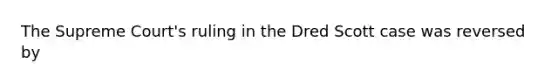 The Supreme Court's ruling in the Dred Scott case was reversed by