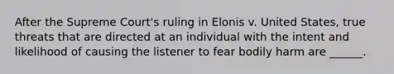 After the Supreme Court's ruling in Elonis v. United States, true threats that are directed at an individual with the intent and likelihood of causing the listener to fear bodily harm are ______.