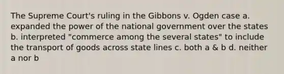 The Supreme Court's ruling in the Gibbons v. Ogden case a. expanded the power of the national government over the states b. interpreted "commerce among the several states" to include the transport of goods across state lines c. both a & b d. neither a nor b