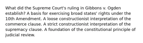 What did the Supreme Court's ruling in Gibbons v. Ogden establish? A basis for exercising broad states' rights under the 10th Amendment. A loose constructionist interpretation of the commerce clause. A strict constructionist interpretation of the supremacy clause. A foundation of the constitutional principle of judicial review.