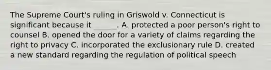 The Supreme Court's ruling in Griswold v. Connecticut is significant because it ______. A. protected a poor person's right to counsel B. opened the door for a variety of claims regarding <a href='https://www.questionai.com/knowledge/kP8JKypsnv-the-right-to-privacy' class='anchor-knowledge'>the right to privacy</a> C. incorporated <a href='https://www.questionai.com/knowledge/kiz15u9aWk-the-exclusionary-rule' class='anchor-knowledge'>the exclusionary rule</a> D. created a new standard regarding the regulation of political speech