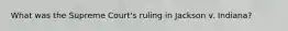 What was the Supreme Court's ruling in Jackson v. Indiana?