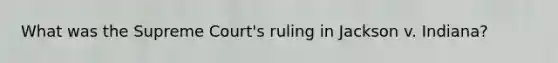 What was the Supreme Court's ruling in Jackson v. Indiana?