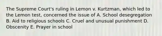 The Supreme Court's ruling in Lemon v. Kurtzman, which led to the Lemon test, concerned the issue of A. School desegregation B. Aid to religious schools C. Cruel and unusual punishment D. Obscenity E. Prayer in school