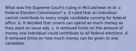 What was the Supreme Court's ruling in McCutcheon et al. v. Federal Election Commission? a. It ruled that an individual cannot contribute to every single candidate running for federal office. b. It decided that unions can spend as much money as they want on issue ads. c. It removed limits on the amount of money one individual could contribute to all federal elections. d. It removed limits on how much money can be given to one candidate.