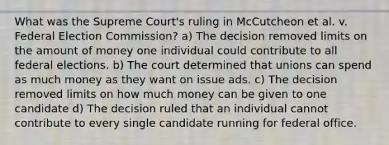 What was the Supreme Court's ruling in McCutcheon et al. v. Federal Election Commission? a) The decision removed limits on the amount of money one individual could contribute to all federal elections. b) The court determined that unions can spend as much money as they want on issue ads. c) The decision removed limits on how much money can be given to one candidate d) The decision ruled that an individual cannot contribute to every single candidate running for federal office.