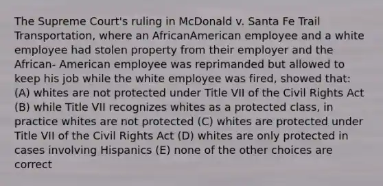 The Supreme Court's ruling in McDonald v. Santa Fe Trail Transportation, where an AfricanAmerican employee and a white employee had stolen property from their employer and the African- American employee was reprimanded but allowed to keep his job while the white employee was fired, showed that: (A) whites are not protected under Title VII of the Civil Rights Act (B) while Title VII recognizes whites as a protected class, in practice whites are not protected (C) whites are protected under Title VII of the Civil Rights Act (D) whites are only protected in cases involving Hispanics (E) none of the other choices are correct