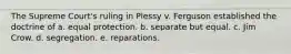 ​The Supreme Court's ruling in Plessy v. Ferguson established the doctrine of a. ​equal protection. b. ​separate but equal. c. ​Jim Crow. d. ​segregation. e. ​reparations.