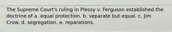 ​The Supreme Court's ruling in Plessy v. Ferguson established the doctrine of a. ​equal protection. b. ​separate but equal. c. ​Jim Crow. d. ​segregation. e. ​reparations.