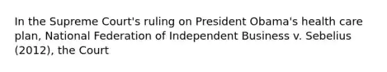 In the Supreme Court's ruling on President Obama's health care plan, National Federation of Independent Business v. Sebelius (2012), the Court