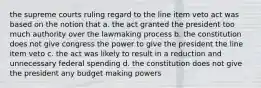 the supreme courts ruling regard to the line item veto act was based on the notion that a. the act granted the president too much authority over the lawmaking process b. the constitution does not give congress the power to give the president the line item veto c. the act was likely to result in a reduction and unnecessary federal spending d. the constitution does not give the president any budget making powers