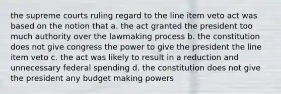 the supreme courts ruling regard to the line item veto act was based on the notion that a. the act granted the president too much authority over the lawmaking process b. the constitution does not give congress the power to give the president the line item veto c. the act was likely to result in a reduction and unnecessary federal spending d. the constitution does not give the president any budget making powers