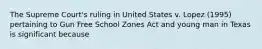 The Supreme Court's ruling in United States v. Lopez (1995) pertaining to Gun Free School Zones Act and young man in Texas is significant because