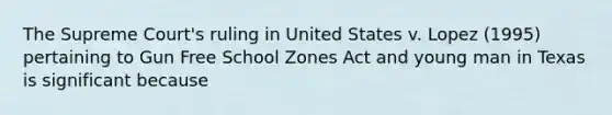 The Supreme Court's ruling in United States v. Lopez (1995) pertaining to Gun Free School Zones Act and young man in Texas is significant because