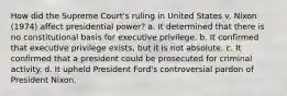 How did the Supreme Court's ruling in United States v. Nixon (1974) affect presidential power? a. It determined that there is no constitutional basis for executive privilege. b. It confirmed that executive privilege exists, but it is not absolute. c. It confirmed that a president could be prosecuted for criminal activity. d. It upheld President Ford's controversial pardon of President Nixon.