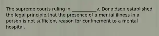 The supreme courts ruling in ___________v. Donaldson established the legal principle that the presence of a mental illness in a person is not sufficient reason for confinement to a mental hospital.
