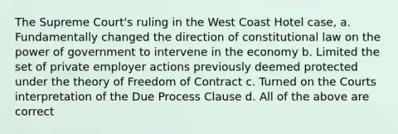 The Supreme Court's ruling in the West Coast Hotel case, a. Fundamentally changed the direction of constitutional law on the power of government to intervene in the economy b. Limited the set of private employer actions previously deemed protected under the theory of Freedom of Contract c. Turned on the Courts interpretation of the Due Process Clause d. All of the above are correct