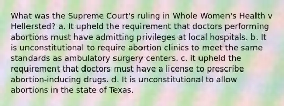 What was the Supreme Court's ruling in Whole Women's Health v Hellersted? a. It upheld the requirement that doctors performing abortions must have admitting privileges at local hospitals. b. It is unconstitutional to require abortion clinics to meet the same standards as ambulatory surgery centers. c. It upheld the requirement that doctors must have a license to prescribe abortion-inducing drugs. d. It is unconstitutional to allow abortions in the state of Texas.