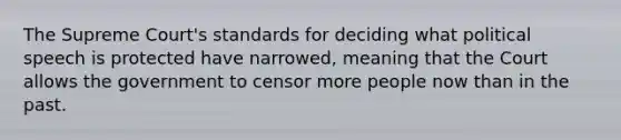 The Supreme Court's standards for deciding what political speech is protected have narrowed, meaning that the Court allows the government to censor more people now than in the past.