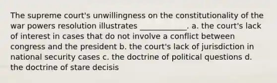 The supreme court's unwillingness on the constitutionality of the war powers resolution illustrates ____________. a. the court's lack of interest in cases that do not involve a conflict between congress and the president b. the court's lack of jurisdiction in national security cases c. the doctrine of political questions d. the doctrine of stare decisis