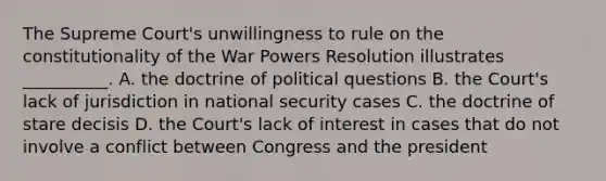 The Supreme Court's unwillingness to rule on the constitutionality of the War Powers Resolution illustrates __________. A. the doctrine of political questions B. the Court's lack of jurisdiction in national security cases C. the doctrine of stare decisis D. the Court's lack of interest in cases that do not involve a conflict between Congress and the president