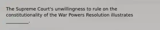 The Supreme Court's unwillingness to rule on the constitutionality of the War Powers Resolution illustrates __________.