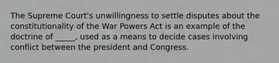 The Supreme Court's unwillingness to settle disputes about the constitutionality of the War Powers Act is an example of the doctrine of _____, used as a means to decide cases involving conflict between the president and Congress.