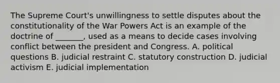 The Supreme Court's unwillingness to settle disputes about the constitutionality of the War Powers Act is an example of the doctrine of _______, used as a means to decide cases involving conflict between the president and Congress. A. political questions B. judicial restraint C. statutory construction D. judicial activism E. judicial implementation