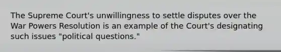 The Supreme Court's unwillingness to settle disputes over the War Powers Resolution is an example of the Court's designating such issues "political questions."