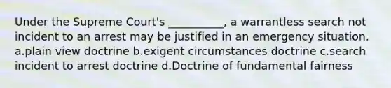 Under the Supreme Court's __________, a warrantless search not incident to an arrest may be justified in an emergency situation. a.plain view doctrine b.exigent circumstances doctrine c.search incident to arrest doctrine d.Doctrine of fundamental fairness