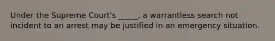 Under the Supreme Court's _____, a warrantless search not incident to an arrest may be justified in an emergency situation.