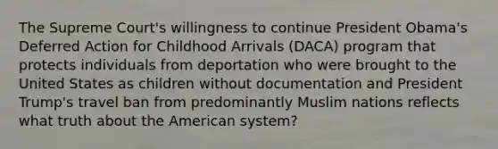 The Supreme Court's willingness to continue President Obama's Deferred Action for Childhood Arrivals (DACA) program that protects individuals from deportation who were brought to the United States as children without documentation and President Trump's travel ban from predominantly Muslim nations reflects what truth about the American system?