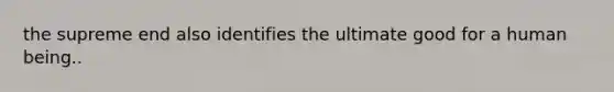 the supreme end also identifies the ultimate good for a human being..