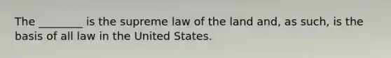 The ________ is the supreme law of the land and, as such, is the basis of all law in the United States.​