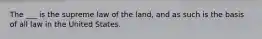 The ___ is the supreme law of the land, and as such is the basis of all law in the United States.