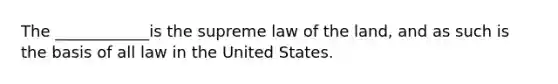 The ____________is the supreme law of the land, and as such is the basis of all law in the United States.