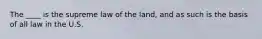 The ____ is the supreme law of the land, and as such is the basis of all law in the U.S.